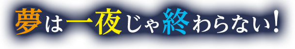 夢は一夜じゃ終わらない！