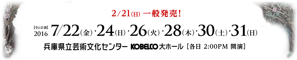 2/21(日) 一般発売！ 全6公演 2016/7/22(金)・24（日)・26（火)・28（木)・30（土)・31（日) 兵庫県立芸術文化センター KOBELCO大ホール