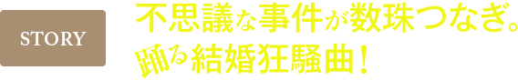 STORY 不思議な事件が数珠つなぎ。踊る結婚狂想曲!