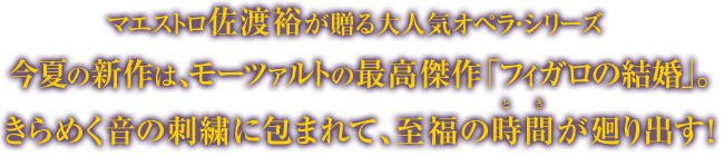 マエストロ佐渡裕が贈る大人気オペラシリーズ 今夏の新作はモーツァルトの最高傑作「フィガロの結婚」。きらめく音の刺繍に包まれて、至福の時間が廻り出す!
