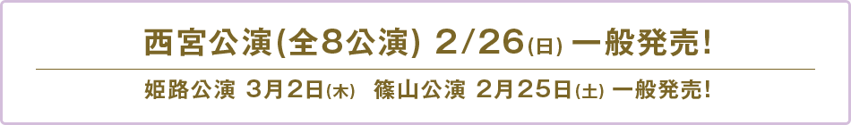 西宮公演(全8公演) 2/26(日) 一般発売！姫路公演 3月2日(木)  篠山公演 2月25日(土) 一般発売！