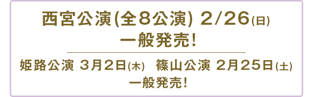 西宮公演(全8公演) 2/26(日) 一般発売！姫路公演 3月2日(木)  篠山公演 2月25日(土) 一般発売！