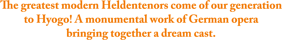 The greatest modern Heldentenors come of our generation to Hyogo! A monumental work of German opera bringing together a dream cast.