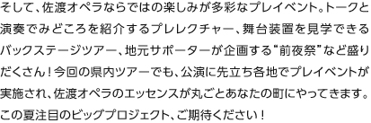 そして、佐渡オペラならではの楽しみが多彩なプレイベント。トークと演奏でみどころを紹介するプレレクチャー、舞台装置を見学できるバックステージツアー、地元サポーターが企画する“前夜祭”など盛りだくさん!今回の県内ツアーでも、公演に先立ち各地でプレイベントが実施され、佐渡オペラのエッセンスが丸ごとあなたの町にやってきます。この夏注目のビッグプロジェクト、ご期待ください！