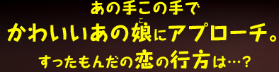 あの手この手でかわいいあの娘にアプローチ。すったもんだの恋の行方は・・・？