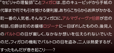 セビリャの理髪師ことフィガロは、恋のキューピッドから手紙の代筆まで何でも引き受ける便利屋。あちらこちらからお声がかかる、町一番の人気者。そんなフィガロに、アルマヴィーヴァ伯爵が恋の相談。伯爵は町のお嬢様ロジーナに一目ぼれしたものの、後見人のバルトロの目が厳しく、なかなか想いを伝えられないでいたのだ。フィガロの機転でバルトロの目を盗み、二人は熱愛するが、すったもんだが巻き起こり……?