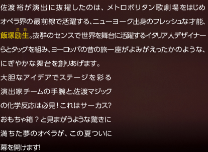 佐渡裕が演出に抜擢したのは、メトロポリタン歌劇場をはじめオペラ界の最前線で活躍する、ニューヨーク出身のフレッシュな才能、飯塚励生。抜群のセンスで世界を舞台に活躍するイタリア人デザイナーらとタッグを組み、ヨーロッパの昔の旅一座がよみがえったかのような、にぎやかな舞台を創りあげます。大胆なアイデアでステージを彩る演出家チームの手腕と、佐渡マジックの化学反応は必見!これはサーカス? おもちゃ箱?と見まがうような驚きに満ちた夢のオペラが、この夏ついに幕を開けます! 