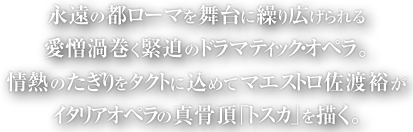 永遠の都ローマを舞台に繰り広げられる愛憎渦巻く緊迫のドラマティック・オペラ。情熱のたぎりをタクトに込めてマエストロ佐渡裕がタリアオペラの真骨頂「トスカ」を描く。