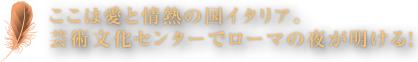 ここは愛と情熱の国イタリア。芸術文化センターでローマの夜が明ける！