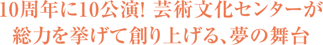 10周年に10公演！ 芸術文化センターが総力を挙げて創り上げる、夢の舞台