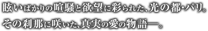 眩いばかりの喧騒と欲望に彩られた、光の都・パリ。その刹那に咲いた、真実の愛の物語－。