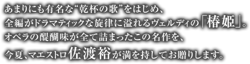 あまりにも有名で“乾杯の歌”をはじめ、全編がドラマティックな旋律に溢れるヴェルディの「椿姫」。オペラの醍醐味が全て詰まったこの名作を、今夏、マエストロ佐渡裕が満を持してお贈りいたします。