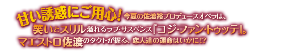 甘い誘惑にご用心！今期の佐渡裕プロデュースオペラは、笑いとスリル溢れるラブ・サスペンス『コジ・ファン・トゥッテ』。マエストロ佐渡のタクトが握る、恋人たちの運命はいかに!?