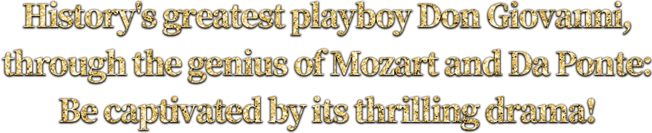History's greatest playboy Don Giovanni, through the genius of Mozart and Da Ponte:Be captivated by its thrilling drama!