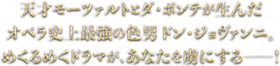 天才モーツァルトのダ・ポンテが生んだオペラ史上最強の色男ドン・ジョヴァンニ。目くるめくドラマが、あなたを虜にする