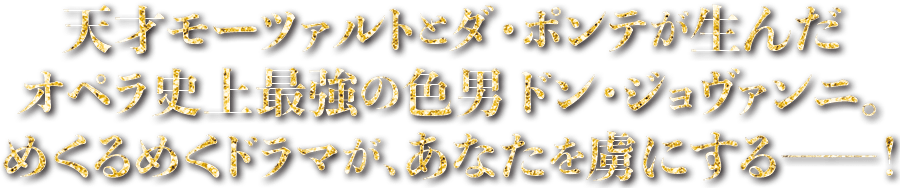 天才モーツァルトのダ・ポンテが生んだオペラ史上最強の色男ドン・ジョヴァンニ。目くるめくドラマが、あなたを虜にする