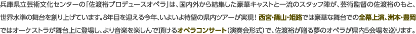 兵庫県立芸術文化センターの「佐渡裕プロデュースオペラ」は、国内外から結集した豪華キャストと一流のスタッフ陣が、芸術監督の佐渡裕のもと、世界水準の舞台を創り上げています。８年目を迎える今年、いよいよ待望の県内ツアーが実現！ 西宮・篠山・姫路では豪華な舞台での全幕上演、洲本・豊岡ではオーケストラが舞台上に登場し、より音楽を楽しんで頂けるオペラコンサート（演奏会形式）で、佐渡裕が贈る夢のオペラが県内5会場を巡ります。